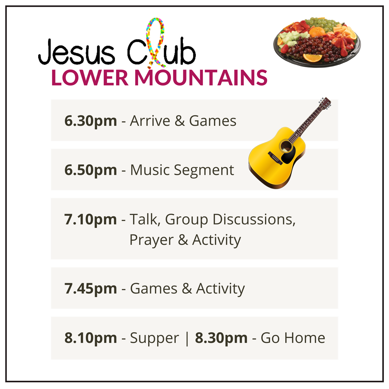 Jesus Club Lower Mountains - 6.30 Arrive & Games - 6.50 Music - 7.10 Talk, Group Discussions, Prayer & Activity - 7.45 Games - 8.10 Supper - 8.30 Go Home